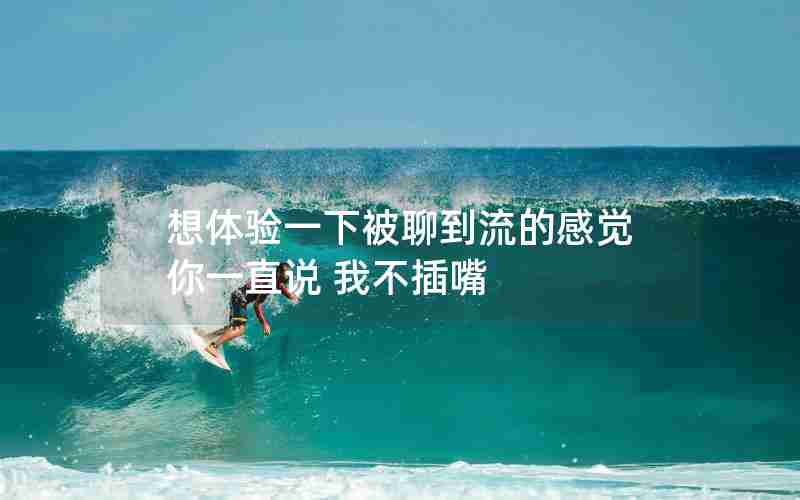 想体验一下被聊到流的感觉 你一直说 我不插嘴 想体验一下被聊到流的感觉 你一直说 我不插嘴