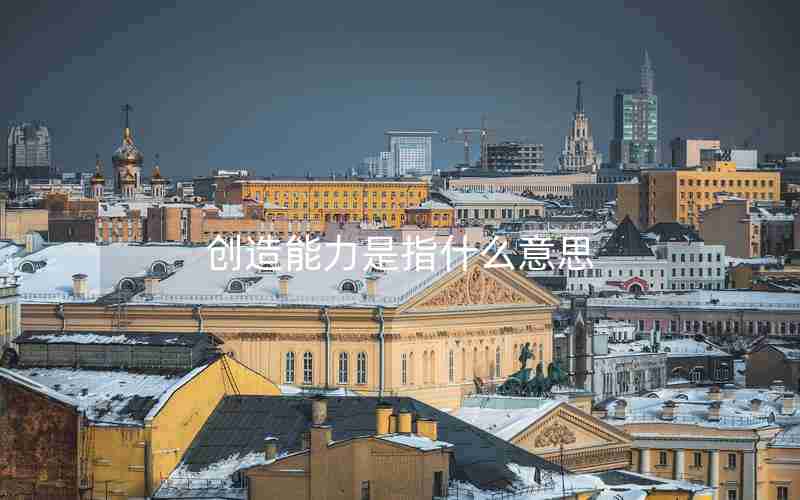 创造能力是指什么意思 创造能力是指什么意思