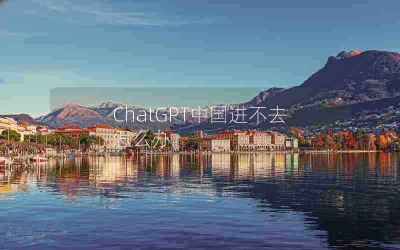 ChatGPT中国进不去怎么办 ChatGPT中国进不去怎么办