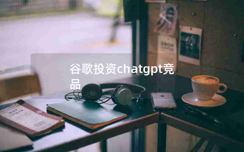 谷歌投资chatgpt竞品 谷歌投资chatgpt竞品