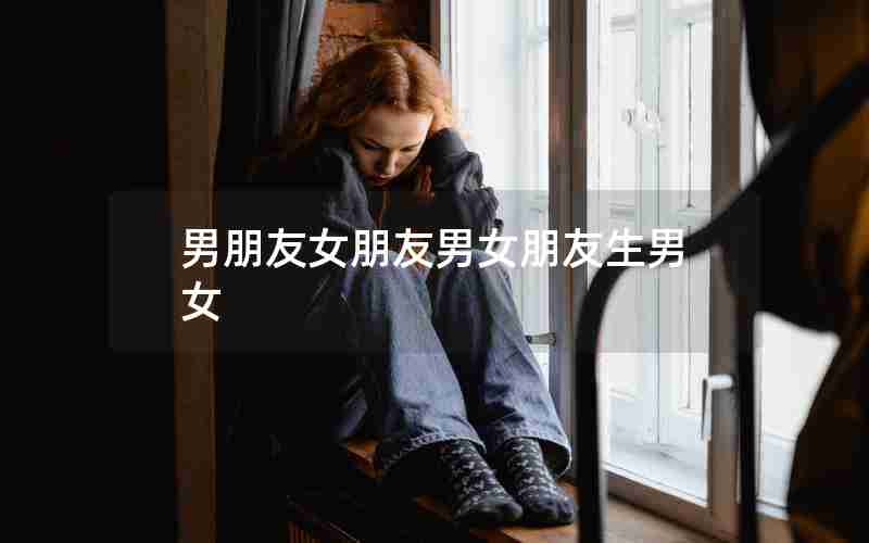 男朋友女朋友男女朋友生男女 男朋友女朋友男女朋友生男女