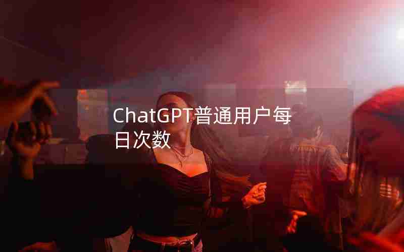 ChatGPT普通用户每日次数 ChatGPT普通用户每日次数