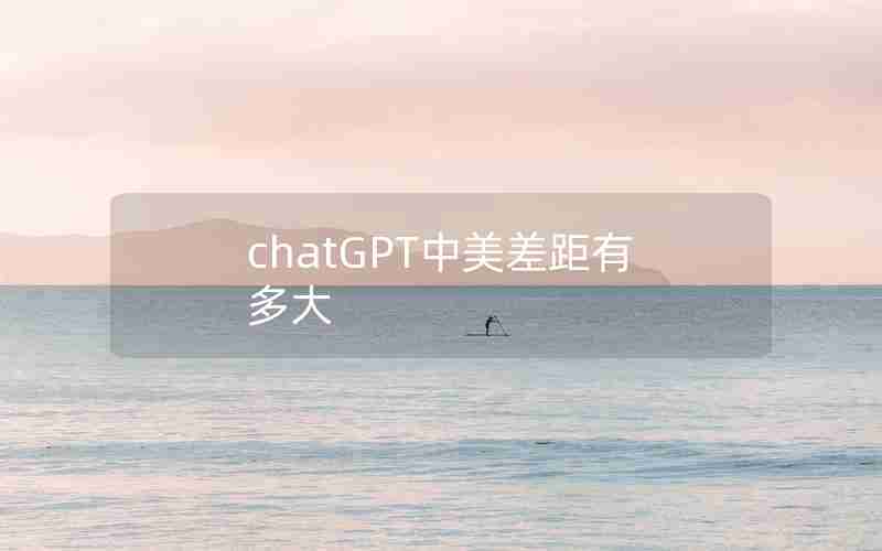 chatGPT中美差距有多大 chatGPT中美差距有多大