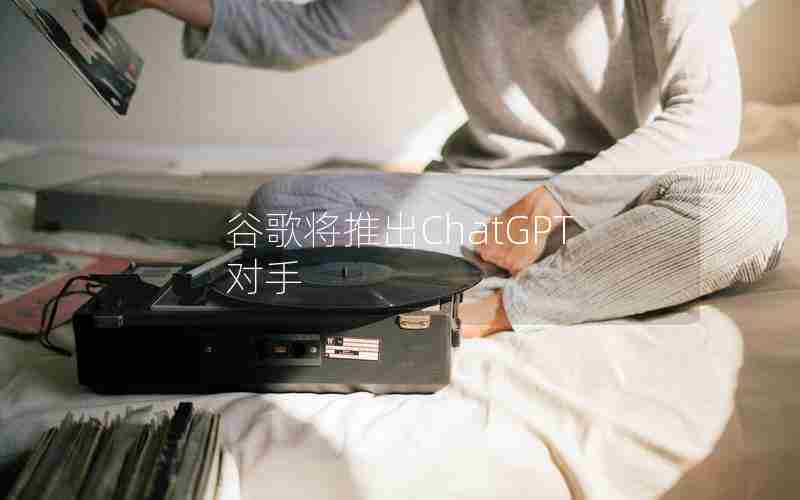 谷歌将推出ChatGPT对手 谷歌将推出ChatGPT对手