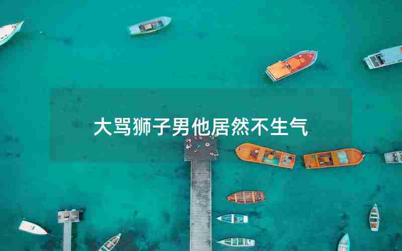 大骂狮子男他居然不生气 大骂狮子男他居然不生气