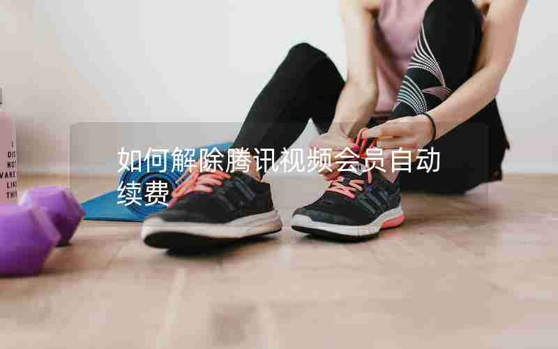 如何解除腾讯视频会员自动续费 如何解除腾讯视频会员自动续费