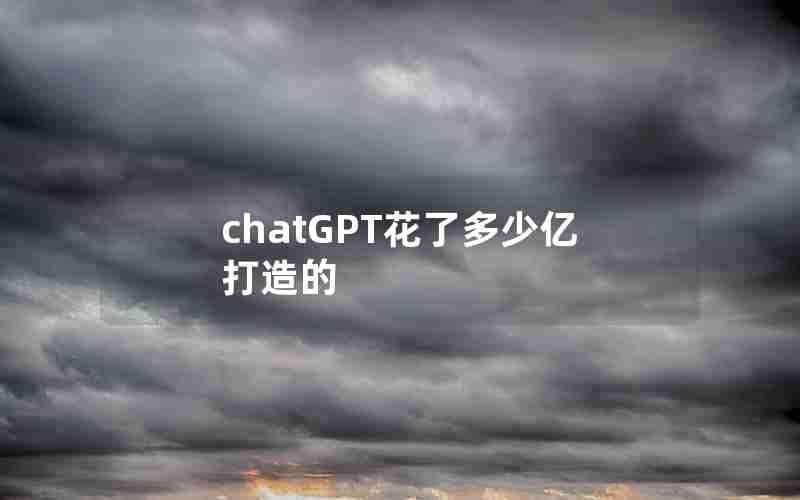 chatGPT花了多少亿打造的 chatGPT花了多少亿打造的