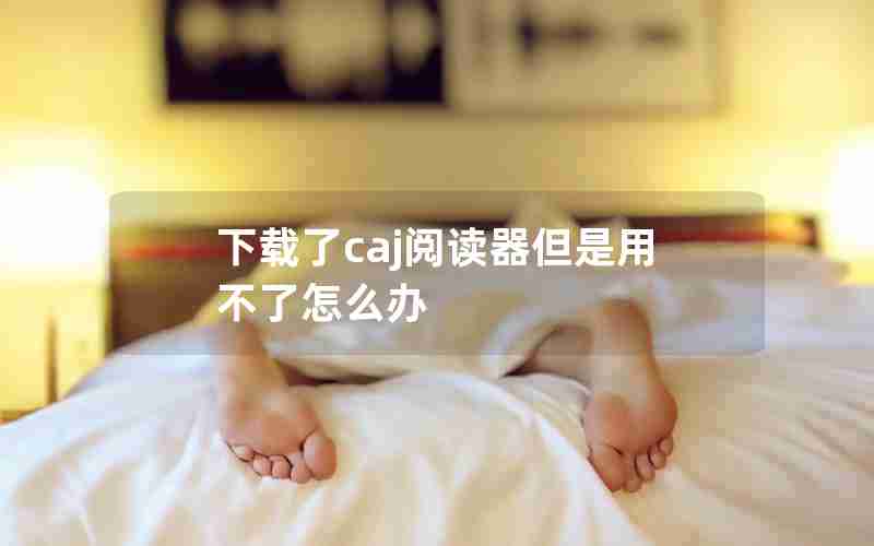 下载了caj阅读器但是用不了怎么办 下载了caj阅读器但是用不了怎么办