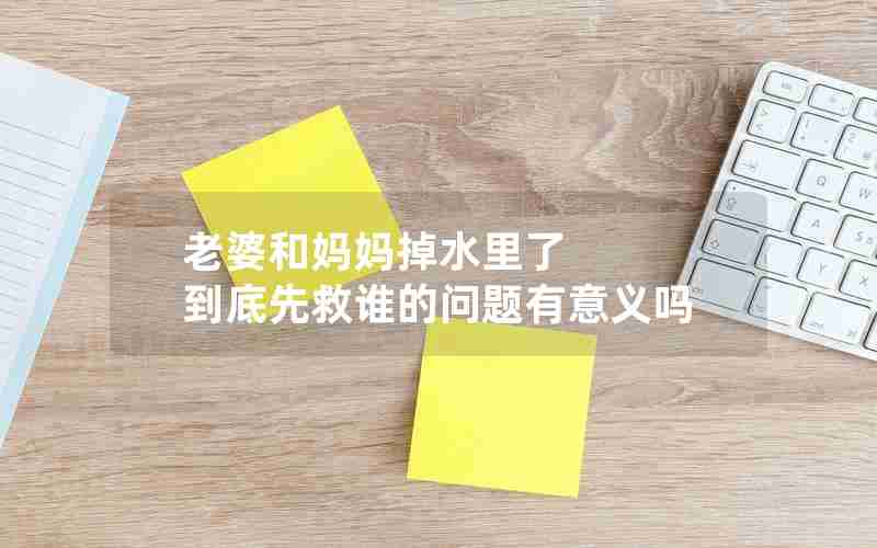 老婆和妈妈掉水里了 到底先救谁的问题有意义吗 老婆和妈妈掉水里了 到底先救谁的问题有意义吗
