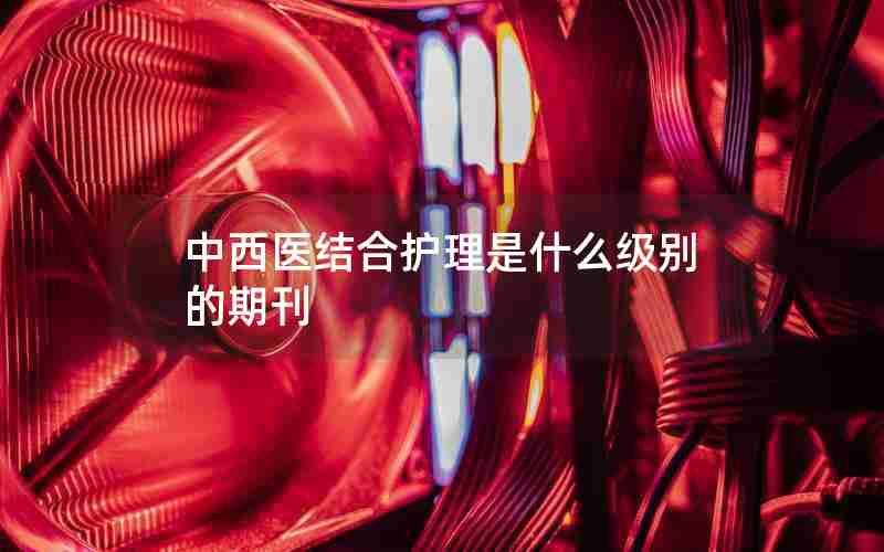 中西医结合护理是什么级别的期刊 中西医结合护理是什么级别的期刊