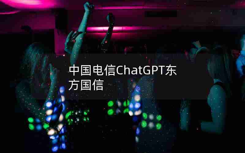 中国电信ChatGPT东方国信 中国电信ChatGPT东方国信