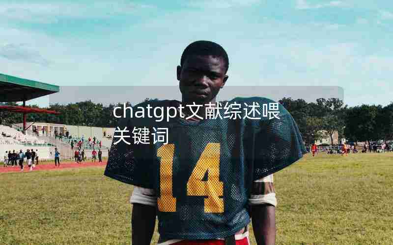 chatgpt文献综述喂关键词 chatgpt文献综述喂关键词