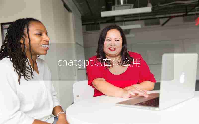 chatgpt现在怎么用 chatgpt现在怎么用