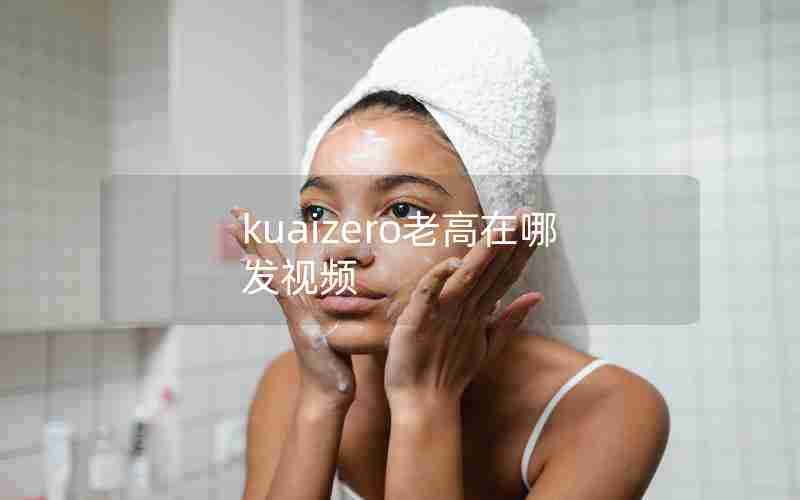 kuaizero老高在哪发视频 kuaizero老高在哪发视频