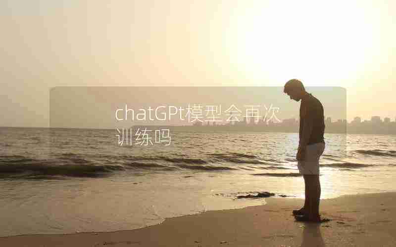 chatGPt模型会再次训练吗 chatGPt模型会再次训练吗