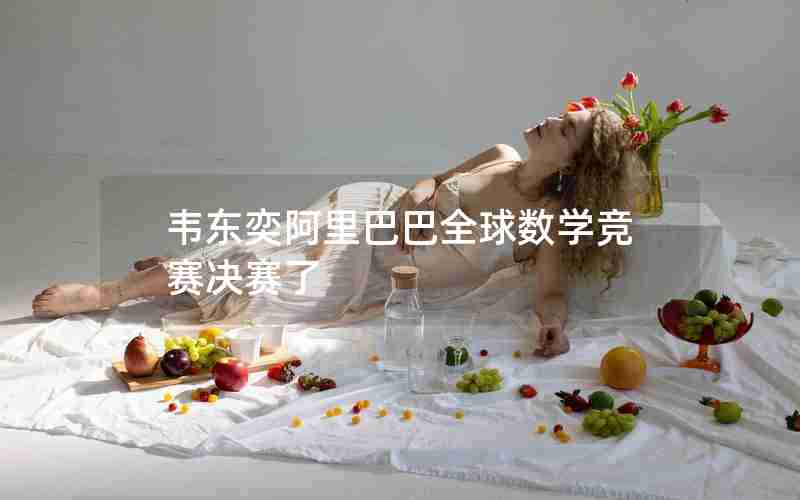 韦东奕阿里巴巴全球数学竞赛决赛了 韦东奕阿里巴巴全球数学竞赛决赛了