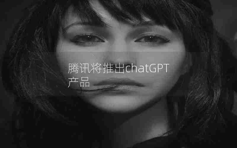 腾讯将推出chatGPT产品 腾讯将推出chatGPT产品