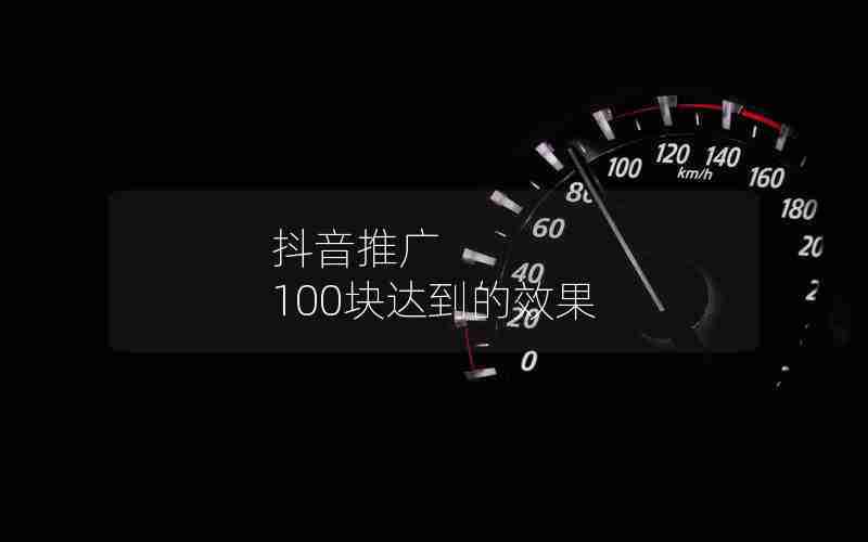 抖音推广 100块达到的效果 抖音推广 100块达到的效果