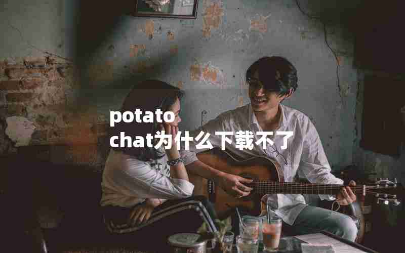 potato chat为什么下载不了 potato chat为什么下载不了