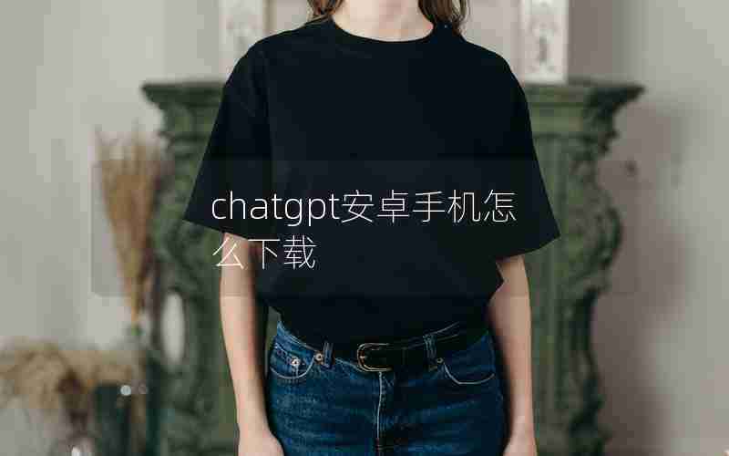 chatgpt安卓手机怎么下载 chatgpt安卓手机怎么下载