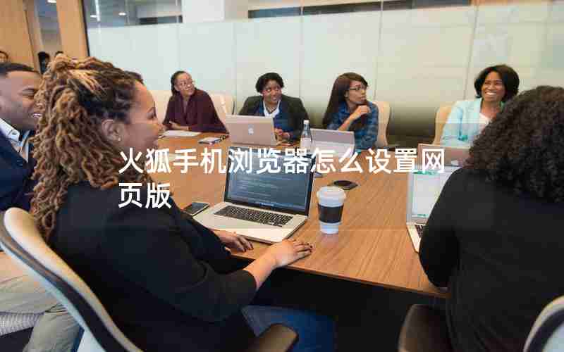 火狐手机浏览器怎么设置网页版 火狐手机浏览器怎么设置网页版