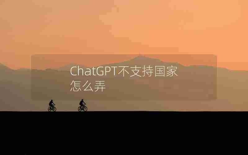 ChatGPT不支持国家怎么弄 ChatGPT不支持国家怎么弄