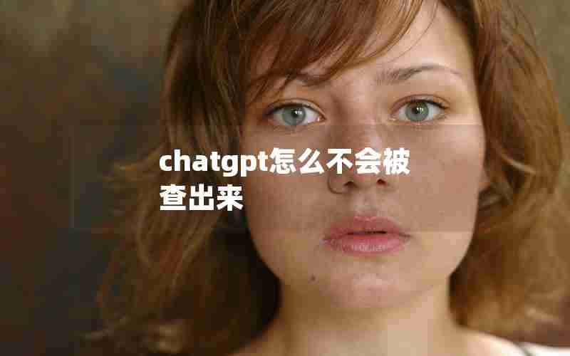chatgpt怎么不会被查出来 chatgpt怎么不会被查出来