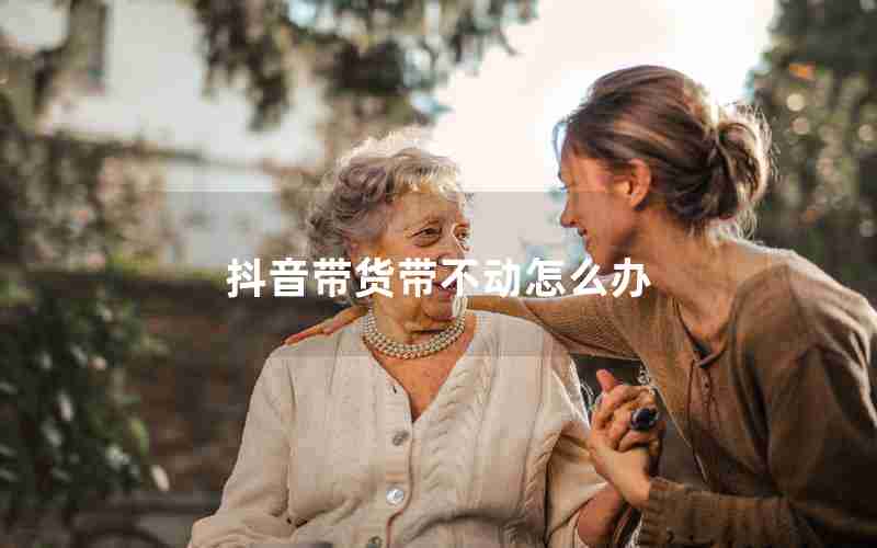 抖音带货带不动怎么办 抖音带货带不动怎么办