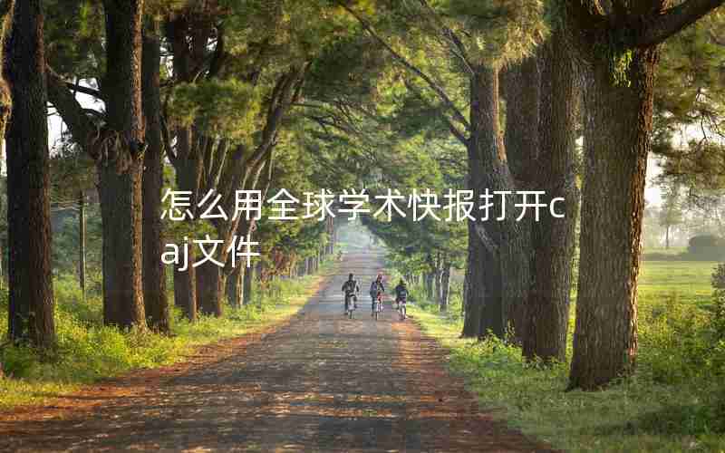 怎么用全球学术快报打开caj文件 怎么用全球学术快报打开caj文件