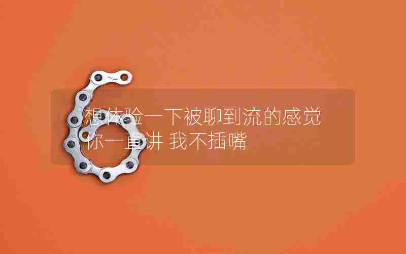 想体验一下被聊到流的感觉 你一直讲 我不插嘴 想体验一下被聊到流的感觉 你一直讲 我不插嘴