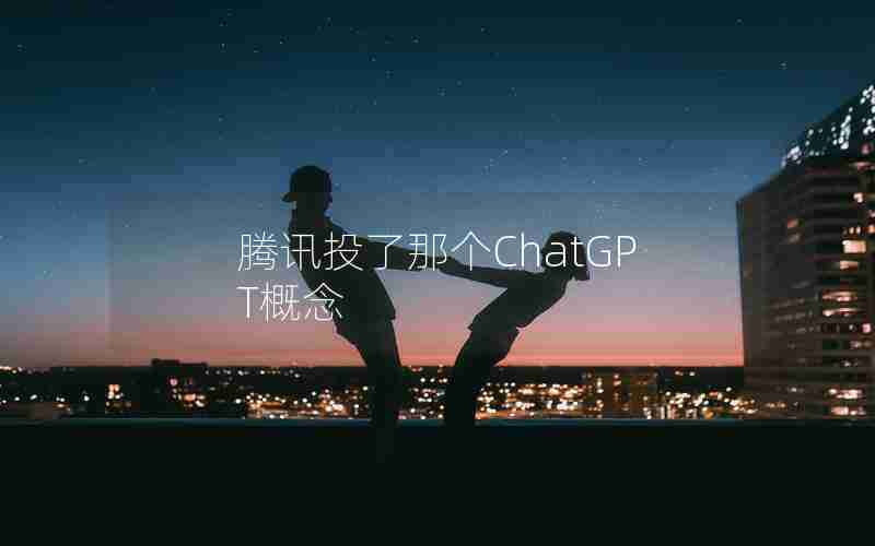 腾讯投了那个ChatGPT概念 腾讯投了那个ChatGPT概念