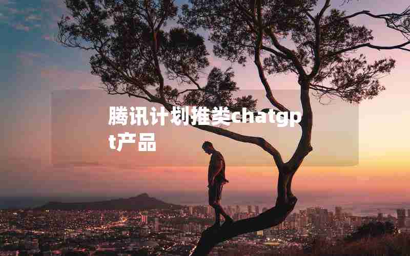 腾讯计划推类chatgpt产品 腾讯计划推类chatgpt产品