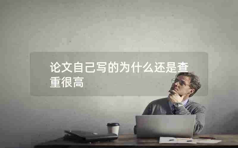 论文自己写的为什么还是查重很高 论文自己写的为什么还是查重很高