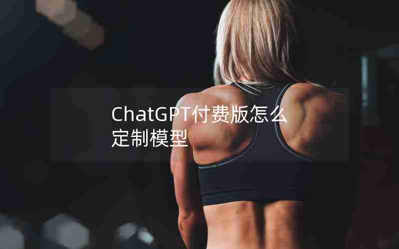 ChatGPT付费版怎么定制模型 ChatGPT付费版怎么定制模型