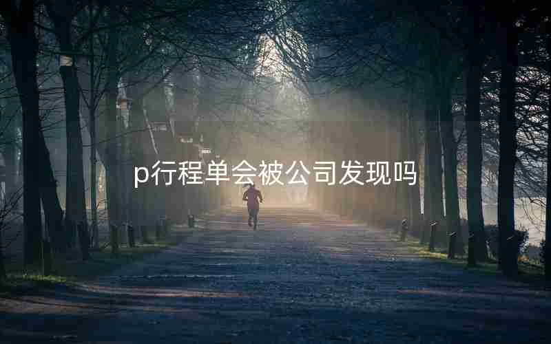 p行程单会被公司发现吗 p行程单会被公司发现吗