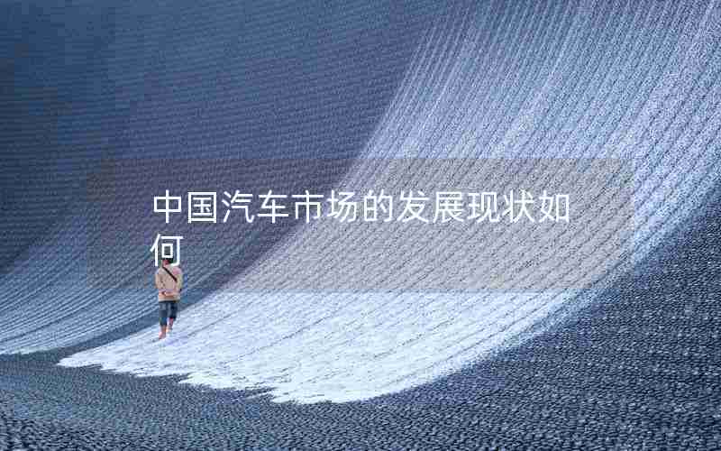 中国汽车市场的发展现状如何 中国汽车市场的发展现状如何