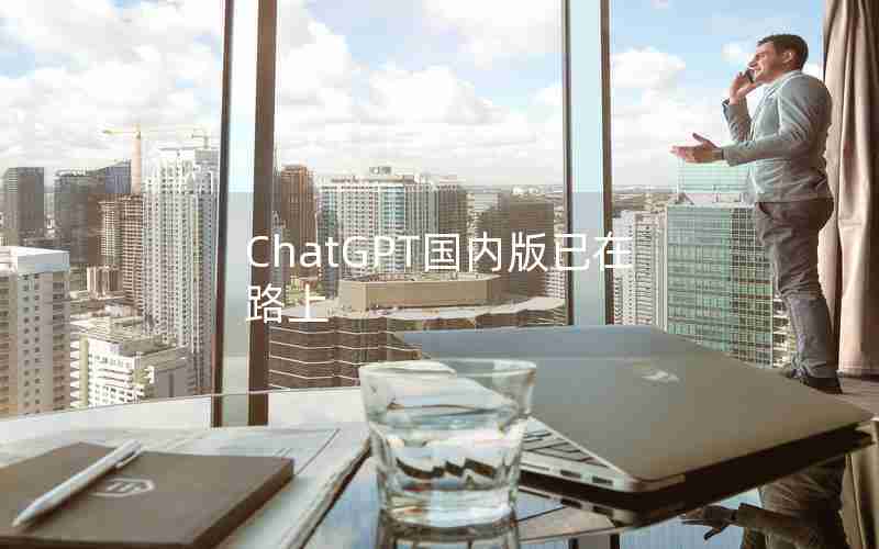 ChatGPT国内版已在路上 ChatGPT国内版已在路上