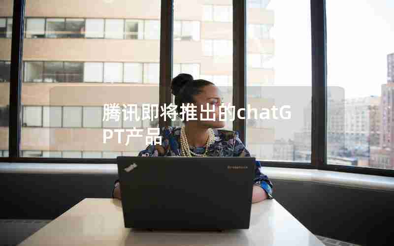 腾讯即将推出的chatGPT产品