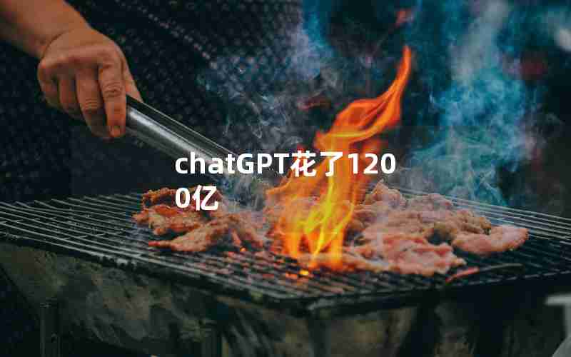 chatGPT花了1200亿 chatGPT花了1200亿