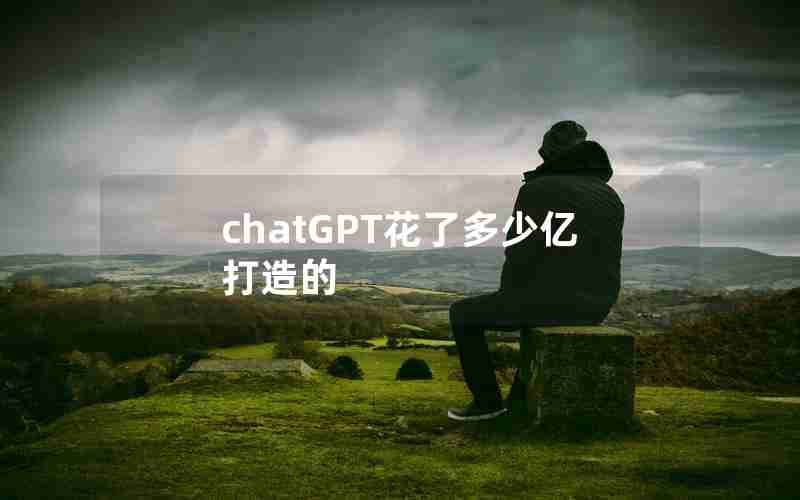 chatGPT花了多少亿打造的 chatGPT花了多少亿打造的