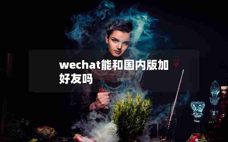 wechat能和国内版加好友吗 wechat能和国内版加好友吗