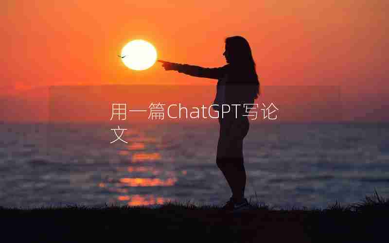 用一篇ChatGPT写论文 用一篇ChatGPT写论文