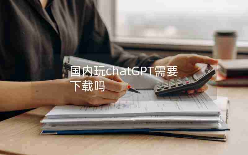 国内玩chatGPT需要下载吗 国内玩chatGPT需要下载吗